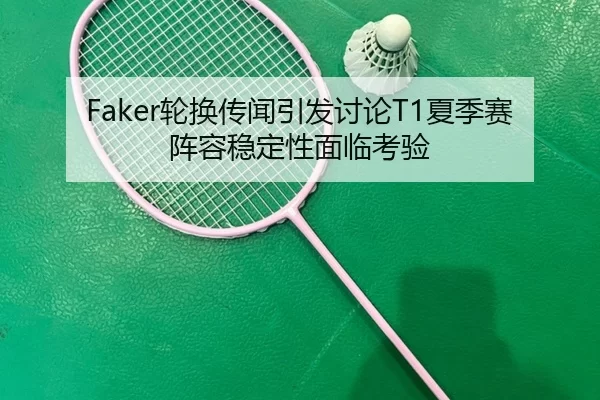 Faker轮换传闻引发讨论T1夏季赛阵容稳定性面临考验